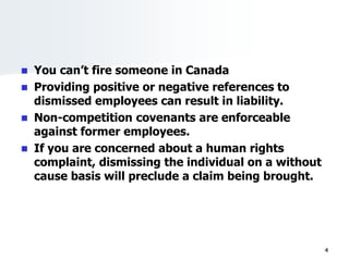  You can’t fire someone in Canada
 Providing positive or negative references to
dismissed employees can result in liability.
 Non-competition covenants are enforceable
against former employees.
 If you are concerned about a human rights
complaint, dismissing the individual on a without
cause basis will preclude a claim being brought.
4
 