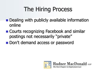The Hiring Process
 Dealing with publicly available information
online
 Courts recognizing Facebook and similar
postings not necessarily “private”
 Don’t demand access or password
 