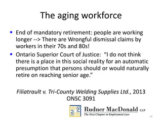 The aging workforce
 End of mandatory retirement: people are working
longer --> There are Wrongful dismissal claims by
workers in their 70s and 80s!
 Ontario Superior Court of Justice: “I do not think
there is a place in this social reality for an automatic
presumption that persons should or would naturally
retire on reaching senior age.”
Filiatrault v. Tri-County Welding Supplies Ltd., 2013
ONSC 3091
10
 