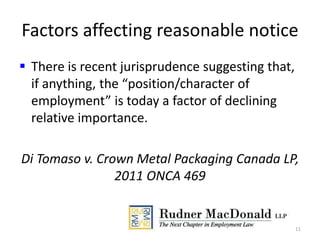 Factors affecting reasonable notice
 There is recent jurisprudence suggesting that,
if anything, the “position/character of
employment” is today a factor of declining
relative importance.
Di Tomaso v. Crown Metal Packaging Canada LP,
2011 ONCA 469
11
 