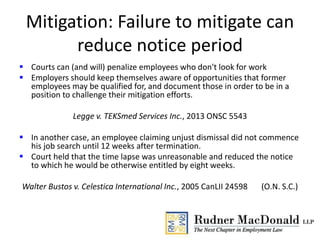 Mitigation: Failure to mitigate can
reduce notice period
 Courts can (and will) penalize employees who don't look for work
 Employers should keep themselves aware of opportunities that former
employees may be qualified for, and document those in order to be in a
position to challenge their mitigation efforts.
Legge v. TEKSmed Services Inc., 2013 ONSC 5543
 In another case, an employee claiming unjust dismissal did not commence
his job search until 12 weeks after termination.
 Court held that the time lapse was unreasonable and reduced the notice
to which he would be otherwise entitled by eight weeks.
Walter Bustos v. Celestica International Inc., 2005 CanLII 24598 (O.N. S.C.)
 