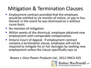 Mitigation & Termination Clauses
 Employment contract provided that the employee
would be entitled to six months of notice, or pay in lieu
thereof, in the event he was dismissed on a without
cause basis.
 No mention of mitigation
 Within weeks of the dismissal, employee obtained new
employment with comparable compensation.
 Ontario Court of Appeal: If employment contract
contains a termination clause, employee will not be
required to mitigate his or her damages by seeking new
employment unless the clause specifically says so
Bowes v. Goss Power Products Ltd., 2012 ONCA 425
 