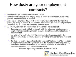How dusty are your employment
contracts?
 Employer sought to enforce termination clause
 Termination clause provided for pay in lieu of notice of termination, but did not
provide for continuation of benefits
 Although the employer did, in fact, continue employee’s benefits during notice
period, by failing to require it, the contract provided for less than the Employment
Standards Act, 2000 and was therefore unenforceable.
 As a result, common law requirement of reasonable notice applied:
 If employment contract fails to comply with the minimum requirements of
employment standards legislation, presumption of reasonable notice has not
been rebutted
 any attempt to contract out of the minimum standards required by the
legislation renders a contract provisions providing for lesser benefits “null and
void.”
 If a clause in an employment contract is rendered “null and void” by operation
of employment standards legislation, then it is null and void for all purposes,
and cannot be used as evidence of the parties’ intention to displace the
common law presumption of reasonable notice
Stevens v. Sifton Properties Ltd., 2012 ONSC 5508
 