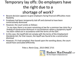 Temporary lay offs: Do employers have
the right due to a
shortage of work?
 Recent decision appears to give employers facing financial difficulties more
flexibility
 Employee had been temporarily laid off and claimed to have been
constructively dismissed
 However, the court wrote as follows:
"In my view, there is no room remaining at law for a common law claim for a
finding of constructive dismissal in circumstances where a temporary layoff
has been rolled out in accordance with the terms of the ESA.”
 In this case, the layoff did not comply with the terms of the Employment
Standards Act; for that reason, the layoff was found to be a constructive
dismissal
 However, if it had complied, then based upon the wording above, the court
would have concluded differently
Trites v. Renin Corp., 2013 ONSC 2715
 