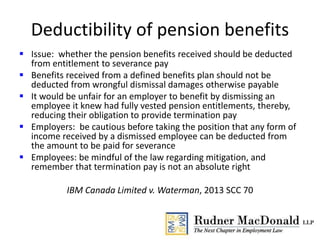 Deductibility of pension benefits
 Issue: whether the pension benefits received should be deducted
from entitlement to severance pay
 Benefits received from a defined benefits plan should not be
deducted from wrongful dismissal damages otherwise payable
 It would be unfair for an employer to benefit by dismissing an
employee it knew had fully vested pension entitlements, thereby,
reducing their obligation to provide termination pay
 Employers: be cautious before taking the position that any form of
income received by a dismissed employee can be deducted from
the amount to be paid for severance
 Employees: be mindful of the law regarding mitigation, and
remember that termination pay is not an absolute right
IBM Canada Limited v. Waterman, 2013 SCC 70
 