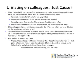 Urinating on colleagues: Just Cause?
 Officer charged with four counts of discreditable conduct, all arising on the same night while
the he and the complainant officer were at a police safety training course:
– he urinated on another officer who was lying in bed
– he pushed that same officer into the wall while walking past him
– he used profane, abusive or insulting language about that same officer
– he confined that same officer to his assigned room and would not let him leave
 Offences happened over a 15 minute period, after the officer and others had been drinking
and the complainant had gone to bed
 Law Enforcement Review Board found that it could not be said that the officer’s character
was so flawed that he was unfit to continue as a police officer, and determined the penalty of
dismissal was disproportionate.
 Alberta Court of Appeal: Just Cause
 The court took into account the special nature of a police officer’s employment and that
police officers are, in many respects, subject to different standards of conduct and a
higher level of workplace discipline than ordinary employees
Edmonton Police Service v. Furlong, 2013 ABCA 121
 