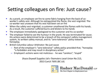 Setting colleagues on fire: Just cause?
 As a prank, an employee set fire to some fabric hanging from the back of co-
worker’s safety vest. Although he extinguished the flame, the vest reignited. The
co-worker was unaware that his vest had been set on fire
 When the safety vest reignited, a customer smothered the flames with his hands.
As a result, the customer suffered burns and blisters to his hands
 The employee immediately apologized to the customer and his co-worker
 The employer failed to see the humour in the prank. He was terminated for cause.
His actions were determined to be a breach of the company’s safety management
system, its written safety manual, and its “zero-tolerance” policy towards
horseplay.
 British Columbia Labour Arbitrator: No just cause
– Part of the employer’s “zero tolerance” safety policy provided that, “horseplay
“is forbidden and may result in disciplinary action”
– Employee’s actions were not malicious - he was “careless”, “stupid”
Dryco Drywall Supplies Ltd v Teamsters Local Union No 213,
2013 CanLII 7695 (BC LA)
 