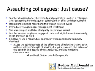 Assaulting colleagues: Just cause?
 Teacher dismissed after she verbally and physically assaulted a colleague,
after suspecting her colleague of carrying on an affair with her husband
 Had an unblemished record and this was an isolated event
 Immediately sought anger management treatment
 She was charged and later pled guilty to common assault
 Just because an employee engages in misconduct, it does not necessarily
mean they can be fired
 Employers: use a “contextual approach” when considering summary
dismissal
– assess the egregiousness of the offence and all relevant factors, such
as the employee`s length of service, disciplinary record, the nature of
the position and degree of trust required, and any mitigating
circumstances
Gunville-McCallum and Ballantyne, Re
 