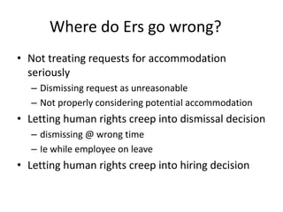 Where do Ers go wrong?
• Not treating requests for accommodation
seriously
– Dismissing request as unreasonable
– Not properly considering potential accommodation
• Letting human rights creep into dismissal decision
– dismissing @ wrong time
– Ie while employee on leave
• Letting human rights creep into hiring decision
 