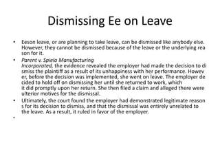 Dismissing Ee on Leave
• Eeson leave, or are planning to take leave, can be dismissed like anybody else.
However, they cannot be dismissed because of the leave or the underlying rea
son for it.
• Parent v. Spielo Manufacturing
Incorporated, the evidence revealed the employer had made the decision to di
smiss the plaintiff as a result of its unhappiness with her performance. Howev
er, before the decision was implemented, she went on leave. The employer de
cided to hold off on dismissing her until she returned to work, which
it did promptly upon her return. She then filed a claim and alleged there were
ulterior motives for the dismissal.
• Ultimately, the court found the employer had demonstrated legitimate reason
s for its decision to dismiss, and that the dismissal was entirely unrelated to
the leave. As a result, it ruled in favor of the employer.
•
 