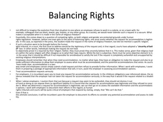 Balancing Rights
• not difficult to imagine the evolution from that situation to one where an employee refuses to work in a cubicle, or on a team with, for
example, colleagues that are black, Jewish, gay, lesbian, or any other group. As a society, we would never tolerate such a request in a vacuum. What
makes it acceptable when it is made in the name of religious freedom?
• Essentially, this comes down to a question of competing rights, as both religion and gender are protected grounds under human
rights legislation. However, before one even gets to the point of balancing rights, one must assess whether the request for accommodation is legitim
ate. In this case, as reported in the press, the student made the request in the name of religious freedom, but did not mention a specific religion.
• If such a situation were to be brought before the human
ights tribunal, or a court, the first issue to address would be the legitimacy of the request and, in that regard, courts have adopted a "sincerity of beli
ef" test. In other words, individuals making the request do not have
to objectively prove it is required by their religion. Rather, they must prove they sincerely believe that it is. This makes sense, given that religious lead
ers within the same religion will often disagree as to what their laws require. While the test is subjective, there must be some objective element to it,
in the sense that it should be difficult if not impossible for anindividual to satisfy the test if the request is completely outlandish and unsupported by
existing religious interpretations.
• Employees should remember that when they need accommodation, no matter what type, they have an obligation to make the request and also to pr
ovide sufficient information to allow their employer to assess what must be accommodated, and the potential accommodations that exists. As courts
have made clear, accommodation is a two-
way street and employees cannot simply submit a bald request and then refuse to provide further information. When I work with employees, I assist
them in preparing a package of appropriate information that will, in turn, assist the employer in assessing accommodation options.
• Treat accommodation requests seriously
• For employers, it is incumbent upon you to treat any request for accommodation seriously. In the childcare obligations case referenced above, the ev
idence revealed that the employer had not taken the request for accommodation seriously, in the way that it would if the request related to a disabili
ty.
• When I advise employers, I caution them that just because a request may seem to be outlandish, they should not dismiss it out
of hand as doing so can expose them to significant liability if it is found that the request for accommodation was legitimate and they refused to consi
der it. When we determine a request for accommodation is legitimate, we can then go on to assess the available information and the accommodatio
n options. I work with employers to document their efforts in this regard, as human
rights tribunals and courts will be quite critical of employers that respond by stating, simply, that "We can't do that."
• Even if that is
the ultimate conclusion, it will be incumbent upon the employer to document its efforts to consider any potential accommodation and assess its viabi
lity.
•
 