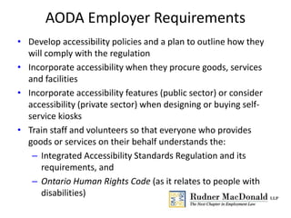 AODA Employer Requirements
• Develop accessibility policies and a plan to outline how they
will comply with the regulation
• Incorporate accessibility when they procure goods, services
and facilities
• Incorporate accessibility features (public sector) or consider
accessibility (private sector) when designing or buying self-
service kiosks
• Train staff and volunteers so that everyone who provides
goods or services on their behalf understands the:
– Integrated Accessibility Standards Regulation and its
requirements, and
– Ontario Human Rights Code (as it relates to people with
disabilities)
 