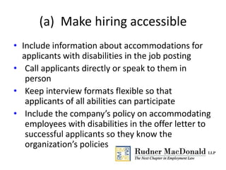 (a) Make hiring accessible
• Include information about accommodations for
applicants with disabilities in the job posting
• Call applicants directly or speak to them in
person
• Keep interview formats flexible so that
applicants of all abilities can participate
• Include the company’s policy on accommodating
employees with disabilities in the offer letter to
successful applicants so they know the
organization’s policies
 