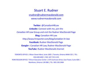 Stuart E. Rudner
srudner@rudnermacdonald.com
www.rudnermacdonald.com
Twitter: @CanadianHRLaw
LinkedIn: Connect with me, join the
Canadian HR Law Group and visit the Rudner MacDonald Page
Blog: Canadian HR Law
http://www.hrreporter.com/blog/canadian-hr-law
FaceBook: Rudner MacDonald Page
Google+: Canadian HR Law, Rudner MacDonald Page
YouTube: Rudner MacDonald channel
TORONTO OFFICE: 2 Bloor Street West, Suite 1005 | Toronto, Ontario M4W 3E2 | TEL:
416.640.6402 | FAX: 647.723.1133
YORK REGION OFFICE: Trillium Executive Center | 675 Cochrane Drive, East Tower, Suite 600 |
Markham, Ontario L3R 0B8 | TEL: 905.530.2484
 