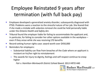 Employee Reinstated 9 years after
termination (with full back pay)
 Employee developed a generalized anxiety disorder; subsequently diagnosed with
PTSD. Problems were a reaction to the stressful nature of her job. She feared that
if she made a mistake with asbestos removal she could be held personally liable
under the Ontario Health and Safety Act.
 Tribunal found the employer liable for failing to accommodate the applicant and,
in particular, for failing to consider her other options available in the workplace –
even if they arose while she was receiving LTD benefits
 Record-setting human rights case: award worth over $450,000
 Reminders for employers:
– Substantial liability can flow from breaches of the Code where an applicant is
insistent on his/her right to reinstatement
– The awards for injury to dignity, feelings and self-respect continue to creep
higher
Fair v. Hamilton-Wentworth District School Board, 2013 HRTO 440
 