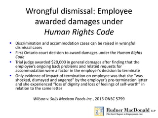 Wrongful dismissal: Employee
awarded damages under
Human Rights Code
 Discrimination and accommodation cases can be raised in wrongful
dismissal cases
 First Ontario court decision to award damages under the Human Rights
Code
 Trial judge awarded $20,000 in general damages after finding that the
employee’s ongoing back problems and related requests for
accommodation were a factor in the employer’s decision to terminate
 Only evidence of impact of termination on employee was that she “was
shocked, dismayed and angered” by the employer’s pre-termination letter
and she experienced “loss of dignity and loss of feelings of self-worth” in
relation to the same letter
Wilson v. Solis Mexican Foods Inc., 2013 ONSC 5799
 