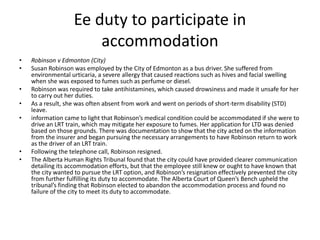 Ee duty to participate in
accommodation
• Robinson v Edmonton (City)
• Susan Robinson was employed by the City of Edmonton as a bus driver. She suffered from
environmental urticaria, a severe allergy that caused reactions such as hives and facial swelling
when she was exposed to fumes such as perfume or diesel.
• Robinson was required to take antihistamines, which caused drowsiness and made it unsafe for her
to carry out her duties.
• As a result, she was often absent from work and went on periods of short-term disability (STD)
leave.
• information came to light that Robinson’s medical condition could be accommodated if she were to
drive an LRT train, which may mitigate her exposure to fumes. Her application for LTD was denied
based on those grounds. There was documentation to show that the city acted on the information
from the insurer and began pursuing the necessary arrangements to have Robinson return to work
as the driver of an LRT train.
• Following the telephone call, Robinson resigned.
• The Alberta Human Rights Tribunal found that the city could have provided clearer communication
detailing its accommodation efforts, but that the employee still knew or ought to have known that
the city wanted to pursue the LRT option, and Robinson’s resignation effectively prevented the city
from further fulfilling its duty to accommodate. The Alberta Court of Queen’s Bench upheld the
tribunal’s finding that Robinson elected to abandon the accommodation process and found no
failure of the city to meet its duty to accommodate.
 