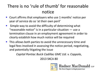There is no ‘rule of thumb’ for reasonable
notice
 Court affirms that employers who use 1 months' notice per
year of service do so 'at their own peril’
 Simple way to avoid the difficulty of determining what
“reasonable notice” is in a particular situation — use a
termination clause in an employment agreement in order to
clearly establish how much notice will be required
 This allows both parties to avoid the unnecessary time and
legal fees involved in assessing the notice period, negotiating,
and potentially litigating the issue
Capital Pontiac Buick Cadillac GMC Ltd. v. Coppola,
2013 SKCA 80
 