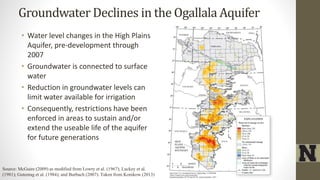 Groundwater Declines in the Ogallala Aquifer
• Water level changes in the High Plains
Aquifer, pre-development through
2007
• Groundwater is connected to surface
water
• Reduction in groundwater levels can
limit water available for irrigation
• Consequently, restrictions have been
enforced in areas to sustain and/or
extend the useable life of the aquifer
for future generations
Source: McGuire (2009) as modified from Lowry et al. (1967); Luckey et al.
(1981); Gutentag et al. (1984); and Burbach (2007). Taken from Konikow (2013)
 