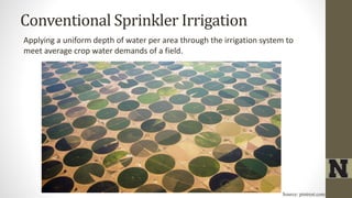 Conventional Sprinkler Irrigation
Applying a uniform depth of water per area through the irrigation system to
meet average crop water demands of a field.
Source: pintrest.com
 