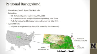 Personal Background
• Hometown: South Sioux City, Nebraska
• Education:
• B.S. Biological Systems Engineering, UNL, 2011
• M.S. Agricultural and Biological Systems Engineering, UNL, 2013
• Ph.D. Agricultural and Biological Systems Engineering, UNL, 2015
• Appointment:
• Irrigation Management Specialist (50% Research/ 50% Extension)
Hometown
South Sioux City, NE
WCREC
North Platte, NE
UNL
Lincoln, NE
 