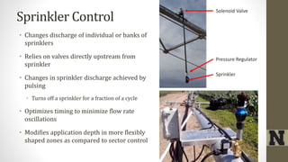 Sprinkler Control
• Changes discharge of individual or banks of
sprinklers
• Relies on valves directly upstream from
sprinkler
• Changes in sprinkler discharge achieved by
pulsing
• Turns off a sprinkler for a fraction of a cycle
• Optimizes timing to minimize flow rate
oscillations
• Modifies application depth in more flexibly
shaped zones as compared to sector control
Solenoid Valve
Pressure Regulator
Sprinkler
 