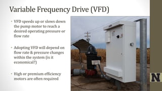 Variable Frequency Drive (VFD)
• VFD speeds up or slows down
the pump motor to reach a
desired operating pressure or
flow rate
• Adopting VFD will depend on
flow rate & pressure changes
within the system (is it
economical?)
• High or premium efficiency
motors are often required
 
