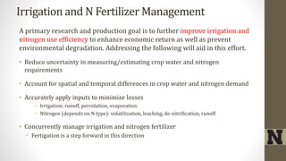 Irrigation and N Fertilizer Management
A primary research and production goal is to further improve irrigation and
nitrogen use efficiency to enhance economic return as well as prevent
environmental degradation. Addressing the following will aid in this effort.
• Reduce uncertainty in measuring/estimating crop water and nitrogen
requirements
• Account for spatial and temporal differences in crop water and nitrogen demand
• Accurately apply inputs to minimize losses
• Irrigation: runoff, percolation, evaporation
• Nitrogen (depends on N type): volatilization, leaching, de-nitrification, runoff
• Concurrently manage irrigation and nitrogen fertilizer
• Fertigation is a step forward in this direction
 