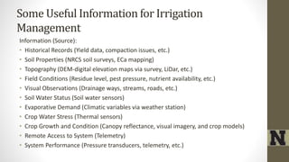 Some Useful Information for Irrigation
Management
Information (Source):
• Historical Records (Yield data, compaction issues, etc.)
• Soil Properties (NRCS soil surveys, ECa mapping)
• Topography (DEM-digital elevation maps via survey, LiDar, etc.)
• Field Conditions (Residue level, pest pressure, nutrient availability, etc.)
• Visual Observations (Drainage ways, streams, roads, etc.)
• Soil Water Status (Soil water sensors)
• Evaporative Demand (Climatic variables via weather station)
• Crop Water Stress (Thermal sensors)
• Crop Growth and Condition (Canopy reflectance, visual imagery, and crop models)
• Remote Access to System (Telemetry)
• System Performance (Pressure transducers, telemetry, etc.)
 