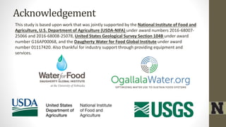 Acknowledgement
This study is based upon work that was jointly supported by the National Institute of Food and
Agriculture, U.S. Department of Agriculture (USDA-NIFA) under award numbers 2016-68007-
25066 and 2016-68008-25078, United States Geological Survey Section 104B under award
number G16AP00068, and the Daugherty Water for Food Global Institute under award
number 01117420. Also thankful for industry support through providing equipment and
services.
 
