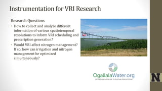 Instrumentation for VRI Research
Research Questions
• How to collect and analyze different
information of various spatiotemporal
resolutions to inform VRI scheduling and
prescription generation?
• Would VRI affect nitrogen management?
If so, how can irrigation and nitrogen
management be optimized
simultaneously?
 