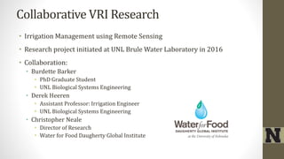 Collaborative VRI Research
• Irrigation Management using Remote Sensing
• Research project initiated at UNL Brule Water Laboratory in 2016
• Collaboration:
• Burdette Barker
• PhD Graduate Student
• UNL Biological Systems Engineering
• Derek Heeren
• Assistant Professor: Irrigation Engineer
• UNL Biological Systems Engineering
• Christopher Neale
• Director of Research
• Water for Food Daugherty Global Institute
 