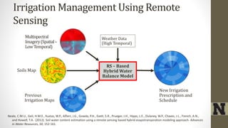 Irrigation Management Using Remote
Sensing
Multispectral
Imagery(Spatial–
LowTemporal)
Soils Map
Weather Data
(High Temporal)
Previous
Irrigation Maps
New Irrigation
Prescription and
Schedule
RS – Based
Hybrid Water
Balance Model
Neale, C.M.U., Geli, H.M.E., Kustas, W.P., Alfieri, J.G., Gowda, P.H., Evett, S.R., Prueger, J.H., Hipps, L.E., Dulaney, W.P., Chavez, J.L., French, A.N.,
and Howell, T.A. (2012). Soil water content estimation using a remote sensing based hybrid evapotranspiration modeling approach. Advances
in Water Resources, 50, 152-161.
 