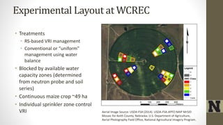 Experimental Layout at WCREC
• Treatments
• RS-based VRI management
• Conventional or “uniform”
management using water
balance
• Blocked by available water
capacity zones (determined
from neutron probe and soil
series)
• Continuous maize crop ~49 ha
• Individual sprinkler zone control
VRI Aerial Image Source: USDA-FSA (2014). USDA-FSA-APFO NAIP MrSID
Mosaic for Keith County, Nebraska. U.S. Department of Agriculture,
Aerial Photography Field Office, National Agricultural Imagery Program.
 