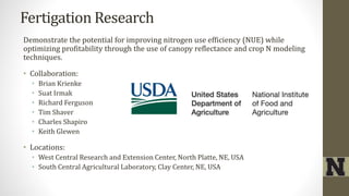 Fertigation Research
Demonstrate the potential for improving nitrogen use efficiency (NUE) while
optimizing profitability through the use of canopy reflectance and crop N modeling
techniques.
• Collaboration:
• Brian Krienke
• Suat Irmak
• Richard Ferguson
• Tim Shaver
• Charles Shapiro
• Keith Glewen
• Locations:
• West Central Research and Extension Center, North Platte, NE, USA
• South Central Agricultural Laboratory, Clay Center, NE, USA
 