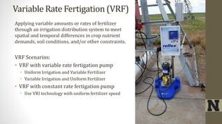 Variable Rate Fertigation (VRF)
Applying variable amounts or rates of fertilizer
through an irrigation distribution system to meet
spatial and temporal differences in crop nutrient
demands, soil conditions, and/or other constraints.
VRF Scenarios:
• VRF with variable rate fertigation pump
• Uniform Irrigation and Variable Fertilizer
• Variable Irrigation and Uniform Fertilizer
• VRF with constant rate fertigation pump
• Use VRI technology with uniform fertilizer speed
 