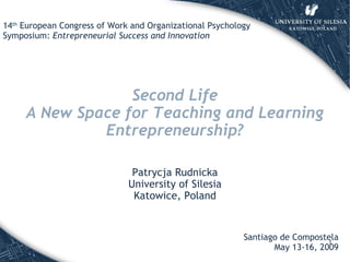 Second Life A New Space for Teaching and Learning Entrepreneurship ? Patrycja Rudnicka University of Silesia Katowice, Poland Santiago de Compostela May 13-16, 2009 14 th  European Congress of Work and Organizational Psychology Symposium:  Entrepreneurial Success and Innovation 