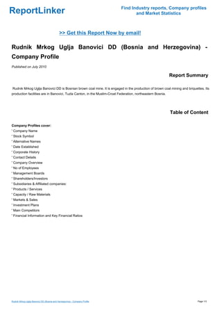 Find Industry reports, Company profiles
ReportLinker                                                                       and Market Statistics



                                            >> Get this Report Now by email!

Rudnik Mrkog Uglja Banovici DD (Bosnia and Herzegovina) -
Company Profile
Published on July 2010

                                                                                                            Report Summary

Rudnik Mrkog Uglja Banovici DD is Bosnian brown coal mine. It is engaged in the production of brown coal mining and briquettes. Its
production facilities are in Banovici, Tuzla Canton, in the Muslim-Croat Federation, northeastern Bosnia.




                                                                                                            Table of Content

Company Profiles cover:
' Company Name
' Stock Symbol
' Alternative Names
' Date Established
' Corporate History
' Contact Details
' Company Overview
' No of Employees
' Management Boards
' Shareholders/Investors
' Subsidiaries & Affiliated companies:
' Products / Services
' Capacity / Raw Materials
' Markets & Sales
' Investment Plans
' Main Competitors
' Financial Information and Key Financial Ratios




Rudnik Mrkog Uglja Banovici DD (Bosnia and Herzegovina) - Company Profile                                                  Page 1/3
 