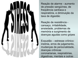 Reação de alarme - aumento de pressão sangüínea, de freqüência cardíaca e respiratória, e diminuição da taxa de digestão  Reação de resistência - cansaço, irritabilidade, ansiedade, problemas de memória e surgimento de doenças agudas como gripes Exaustão – estresse crônico: insônia, erros de julgamento, mudanças de personalidade, doenças crônicas coronarianas, respiratórias, digestivas, mentais e outras   M.Saúde, 2006 