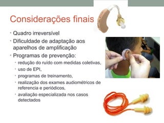 Considerações finais
• Quadro irreversível
• Dificuldade de adaptação aos

aparelhos de amplificação
• Programas de prevenção:
• redução do ruído com medidas coletivas,
• uso de EPI,
• programas de treinamento,
• realização dos exames audiométricos de

referencia e periódicos,
• avaliação especializada nos casos
detectados

 