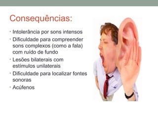 Consequências:
• Intolerância por sons intensos
• Dificuldade para compreender

sons complexos (como a fala)
com ruído de fundo
• Lesões bilaterais com
estímulos unilaterais
• Dificuldade para localizar fontes
sonoras
• Acúfenos

 