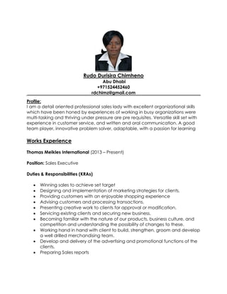 Rudo Durisira Chimheno
Abu Dhabi
+971524452460
rdchimz@gmail.com
Profile:
I am a detail oriented professional sales lady with excellent organizational skills
which have been honed by experiences of working in busy organizations were
multi-tasking and thriving under pressure are pre requisites. Versatile skill set with
experience in customer service, and written and oral communication. A good
team player, innovative problem solver, adaptable, with a passion for learning
Works Experience
Thomas Meikles International (2013 – Present)
Position: Sales Executive
Duties & Responsibilities (KRAs)
 Winning sales to achieve set target
 Designing and implementation of marketing strategies for clients.
 Providing customers with an enjoyable shopping experience
 Advising customers and processing transactions.
 Presenting creative work to clients for approval or modification.
 Servicing existing clients and securing new business.
 Becoming familiar with the nature of our products, business culture, and
competition and understanding the possibility of changes to these.
 Working hand in hand with client to build, strengthen, groom and develop
a well drilled merchandising team.
 Develop and delivery of the advertising and promotional functions of the
clients.
 Preparing Sales reports
 