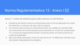Norma Regulamentadora 15 - Anexo I [2]
Anexo I - Limites de tolerância para ruído contínuo ou intermitente
● Entende-se por Ruído Contínuo ou Intermitente, para os fins de aplicação de Limites
de Tolerância, o ruído que não seja ruído de impacto.
● Os níveis de ruído contínuo ou intermitente devem ser medidos em decibéis (dB)
com instrumento de nível de pressão sonora operando no circuito de compensação
“A” e circuito de resposta lenta (SLOW). As leituras devem ser feitas próximas ao
ouvido do trabalhador.
● Não é permitida exposição a níveis de ruído acima de 115 dB(A) para indivíduos que
não estejam adequadamente protegidos.
 