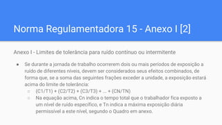 Norma Regulamentadora 15 - Anexo I [2]
Anexo I - Limites de tolerância para ruído contínuo ou intermitente
● Se durante a jornada de trabalho ocorrerem dois ou mais períodos de exposição a
ruído de diferentes níveis, devem ser considerados seus efeitos combinados, de
forma que, se a soma das seguintes frações exceder a unidade, a exposição estará
acima do limite de tolerância:
○ (C1/T1) + (C2/T2) + (C3/T3) + ... + (CN/TN)
○ Na equação acima, Cn indica o tempo total que o trabalhador fica exposto a
um nível de ruído específico, e Tn indica a máxima exposição diária
permissível a este nível, segundo o Quadro em anexo.
 