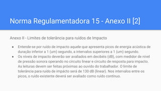 Norma Regulamentadora 15 - Anexo II [2]
Anexo II - Limites de tolerância para ruídos de Impacto
● Entende-se por ruído de impacto aquele que apresenta picos de energia acústica de
duração inferior a 1 (um) segundo, a intervalos superiores a 1 (um) segundo.
● Os níveis de impacto deverão ser avaliados em decibéis (dB), com medidor de nível
de pressão sonora operando no circuito linear e circuito de resposta para impacto.
As leituras devem ser feitas próximas ao ouvido do trabalhador. O limite de
tolerância para ruído de impácto será de 130 dB (linear). Nos intervalos entre os
picos, o ruído existente deverá ser avaliado como ruído contínuo.
 