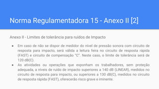Norma Regulamentadora 15 - Anexo II [2]
Anexo II - Limites de tolerância para ruídos de Impacto
● Em caso de não se dispor de medidor do nível de pressão sonora com circuito de
resposta para impacto, será válida a leitura feira no circuito de resposta rápida
(FAST) e circuito de compensação “C”. Neste caso, o limite de tolerância será de
120 dB(C).
● As atividades ou operações que exponham os trabalhadores, sem proteção
adequada, a níveis de ruído de impacto superiores a 140 dB (LINEAR), medidos no
circuito de resposta para impacto, ou superiores a 130 dB(C), medidos no circuito
de resposta rápida (FAST), oferecerão risco grave e iminente.
 