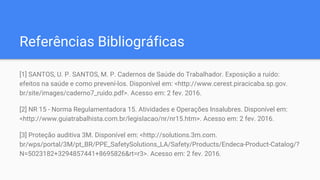 Referências Bibliográficas
[1] SANTOS, U. P. SANTOS, M. P. Cadernos de Saúde do Trabalhador. Exposição a ruído:
efeitos na saúde e como prevení-los. Disponível em: <http://www.cerest.piracicaba.sp.gov.
br/site/images/caderno7_ruido.pdf>. Acesso em: 2 fev. 2016.
[2] NR 15 - Norma Regulamentadora 15. Atividades e Operações Insalubres. Disponível em:
<http://www.guiatrabalhista.com.br/legislacao/nr/nr15.htm>. Acesso em: 2 fev. 2016.
[3] Proteção auditiva 3M. Disponível em: <http://solutions.3m.com.
br/wps/portal/3M/pt_BR/PPE_SafetySolutions_LA/Safety/Products/Endeca-Product-Catalog/?
N=5023182+3294857441+8695826&rt=r3>. Acesso em: 2 fev. 2016.
 