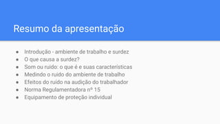 Resumo da apresentação
● Introdução - ambiente de trabalho e surdez
● O que causa a surdez?
● Som ou ruido: o que é e suas características
● Medindo o ruido do ambiente de trabalho
● Efeitos do ruído na audição do trabalhador
● Norma Regulamentadora nº 15
● Equipamento de proteção individual
 