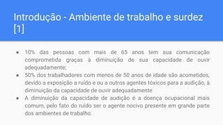 Introdução - Ambiente de trabalho e surdez
[1]
● 10% das pessoas com mais de 65 anos tem sua comunicação
comprometida graças à diminuição de sua capacidade de ouvir
adequadamente;
● 50% dos trabalhadores com menos de 50 anos de idade são acometidos,
devido a exposição a ruído e ou a outros agentes tóxicos para a audição, à
diminuição da capacidade de ouvir adequadamente
● A diminuição da capacidade de audição é a doença ocupacional mais
comum, pelo fato do ruído ser o agente nocivo presente em grande parte
dos ambientes de trabalho.
 