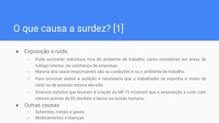 O que causa a surdez? [1]
● Exposição a ruído
○ Pode acometer indivíduos fora do ambiente de trabalho, como moradores em áreas de
tráfego intenso, da vizinhança de empresas.
○ Maioria dos casos responsáveis são as condições e ou o ambiente de trabalho.
○ Para provocar dados a audição é necessário que o trabalhador se exponha a níveis de
ruído ou de pressão sonora elevada.
○ Diversos estudos que levaram à criação da NR 15 mostram que a aexposição a ruído com
valores acimas de 85 decibéis é lesivo ao ouvido humano.
● Outras causas
○ Solventes, metais e gases
○ Medicamentos e doenças
 